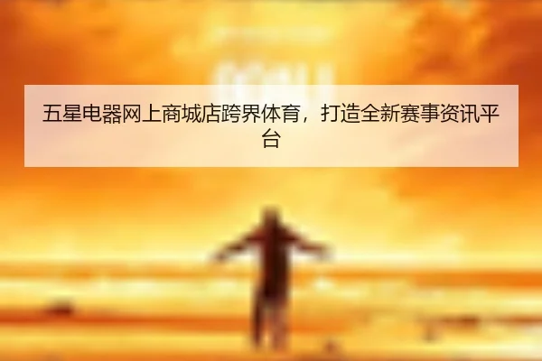 五星电器网上商城店跨界体育,打造全新赛事资讯平台